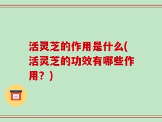 活灵芝的作用是什么(活灵芝的功效有哪些作用？)