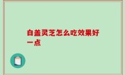 白盖灵芝怎么吃效果好一点