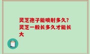 灵芝孢子能喷射多久？灵芝一般长多久才能长大