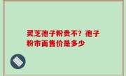 灵芝孢子粉贵不？孢子粉市面售价是多少