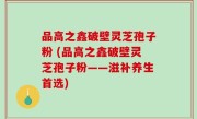 品高之鑫破壁灵芝孢子粉 (品高之鑫破壁灵芝孢子粉——滋补养生首选)