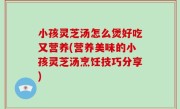 小孩灵芝汤怎么煲好吃又营养(营养美味的小孩灵芝汤烹饪技巧分享)