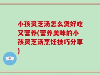 小孩灵芝汤怎么煲好吃又营养(营养美味的小孩灵芝汤烹饪技巧分享)