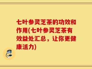 七叶参灵芝茶的功效和作用(七叶参灵芝茶有效益处汇总，让你更健康活力)