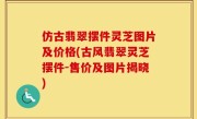 仿古翡翠摆件灵芝图片及价格(古风翡翠灵芝摆件-售价及图片揭晓)