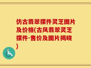 仿古翡翠摆件灵芝图片及价格(古风翡翠灵芝摆件-售价及图片揭晓)