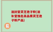 滋封堂灵芝孢子粉(滋补堂推出高品质灵芝孢子粉产品)