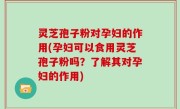 灵芝孢子粉对孕妇的作用(孕妇可以食用灵芝孢子粉吗？了解其对孕妇的作用)