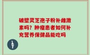破壁灵芝孢子粉补雌激素吗？肿瘤患者如何补充营养保健品能吃吗