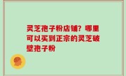 灵芝孢子粉店铺？哪里可以买到正宗的灵芝破壁孢子粉