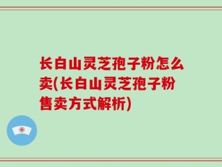 长白山灵芝孢子粉怎么卖(长白山灵芝孢子粉售卖方式解析)