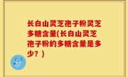 长白山灵芝孢子粉灵芝多糖含量(长白山灵芝孢子粉的多糖含量是多少？)