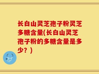 长白山灵芝孢子粉灵芝多糖含量(长白山灵芝孢子粉的多糖含量是多少？)