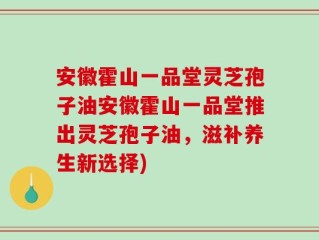 安徽霍山一品堂灵芝孢子油安徽霍山一品堂推出灵芝孢子油，滋补养生新选择)