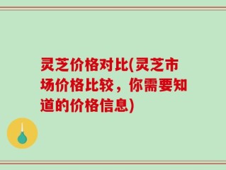 灵芝价格对比(灵芝市场价格比较，你需要知道的价格信息)
