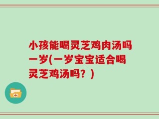 小孩能喝灵芝鸡肉汤吗一岁(一岁宝宝适合喝灵芝鸡汤吗？)