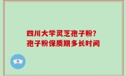 四川大学灵芝孢子粉？孢子粉保质期多长时间