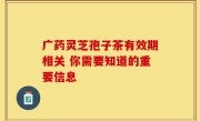 广药灵芝孢子茶有效期相关 你需要知道的重要信息
