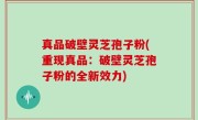 真品破壁灵芝孢子粉(重现真品：破壁灵芝孢子粉的全新效力)