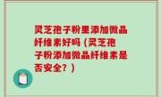 灵芝孢子粉里添加微晶纤维素好吗 (灵芝孢子粉添加微晶纤维素是否安全？)