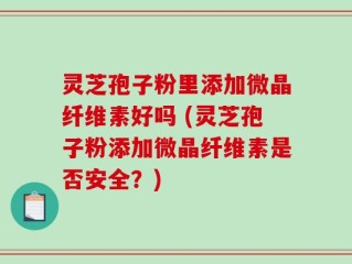 灵芝孢子粉里添加微晶纤维素好吗 (灵芝孢子粉添加微晶纤维素是否安全？)