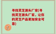 寻找灵芝源头厂家(寻找灵芝源头厂家，让你的灵芝产品更加安全可靠)