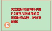 灵芝磨砂膏推荐牌子图片(推荐几款好用的灵芝磨砂膏品牌，护肤更健康)