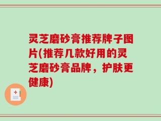 灵芝磨砂膏推荐牌子图片(推荐几款好用的灵芝磨砂膏品牌，护肤更健康)