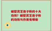 破壁灵芝孢子粉的十大功效？破壁灵芝孢子粉的功效与作用有哪些