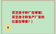 灵芝孢子粉厂在哪里(灵芝孢子粉生产厂家的位置在哪里？)
