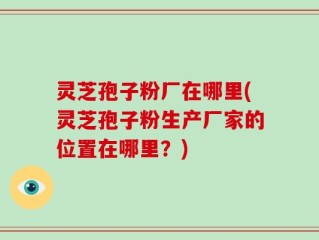 灵芝孢子粉厂在哪里(灵芝孢子粉生产厂家的位置在哪里？)