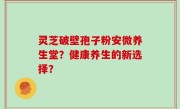 灵芝破壁孢子粉安微养生堂？健康养生的新选择？