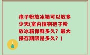 孢子粉放冰箱可以放多少天(室内植物孢子粉放冰箱保鲜多久？最大保存期限是多久？)