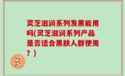 灵芝滋润系列发黑能用吗(灵芝滋润系列产品是否适合黑肤人群使用？)