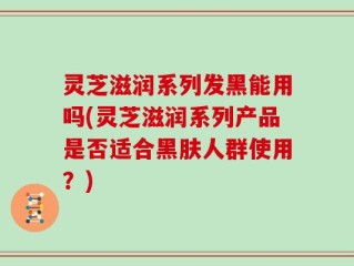 灵芝滋润系列发黑能用吗(灵芝滋润系列产品是否适合黑肤人群使用？)