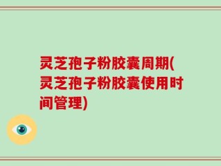 灵芝孢子粉胶囊周期(灵芝孢子粉胶囊使用时间管理)