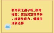 张哥灵芝孢子粉_张哥推荐：高效灵芝孢子粉，增强免疫力，健康生活新选择
