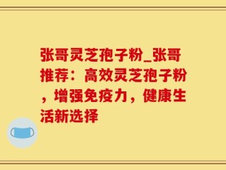 张哥灵芝孢子粉_张哥推荐：高效灵芝孢子粉，增强免疫力，健康生活新选择