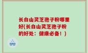 长白山灵芝孢子粉哪里好(长白山灵芝孢子粉的好处：健康必备！)