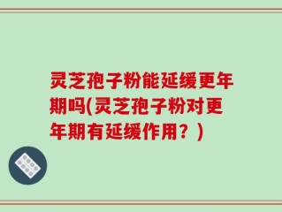 灵芝孢子粉能延缓更年期吗(灵芝孢子粉对更年期有延缓作用？)