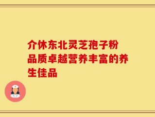 介休东北灵芝孢子粉 品质卓越营养丰富的养生佳品