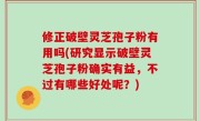 修正破壁灵芝孢子粉有用吗(研究显示破壁灵芝孢子粉确实有益，不过有哪些好处呢？)