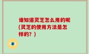 谁知道灵芝怎么用的呢(灵芝的使用方法是怎样的？)