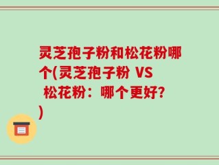 灵芝孢子粉和松花粉哪个(灵芝孢子粉 VS 松花粉：哪个更好？)