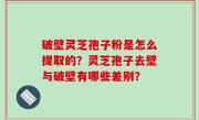 破壁灵芝孢子粉是怎么提取的？灵芝孢子去壁与破壁有哪些差别？