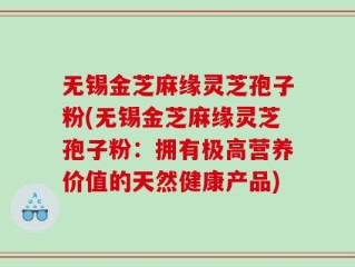 无锡金芝麻缘灵芝孢子粉(无锡金芝麻缘灵芝孢子粉：拥有极高营养价值的天然健康产品)