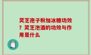 灵芝孢子粉加冰糖功效？灵芝泡酒的功效与作用是什么