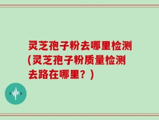灵芝孢子粉去哪里检测(灵芝孢子粉质量检测去路在哪里？)