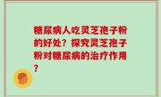 糖尿病人吃灵芝孢子粉的好处？探究灵芝孢子粉对糖尿病的治疗作用？