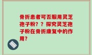 骨折患者可否服用灵芝孢子粉？？探究灵芝孢子粉在骨折康复中的作用？